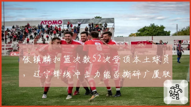 张镇麟扣篮次数52次登顶本土球员，辽宁锋线冲击力能否撕碎广厦联防？