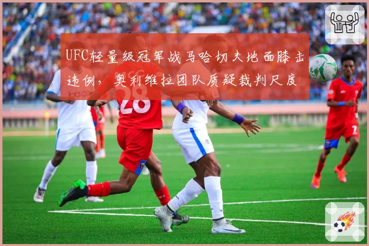 UFC轻量级冠军战马哈切夫地面膝击违例,奥利维拉团队质疑裁判尺度统一性?