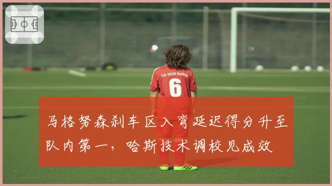 马格努森刹车区入弯延迟得分升至队内第一,哈斯技术调校见成效