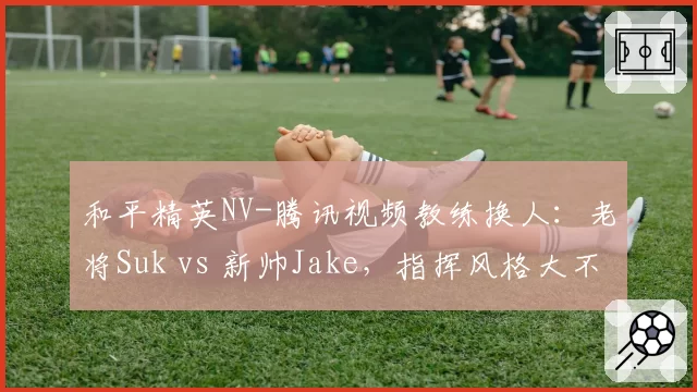 和平精英NV-腾讯视频教练换人:老将Suk vs 新帅Jake,指挥风格大不同