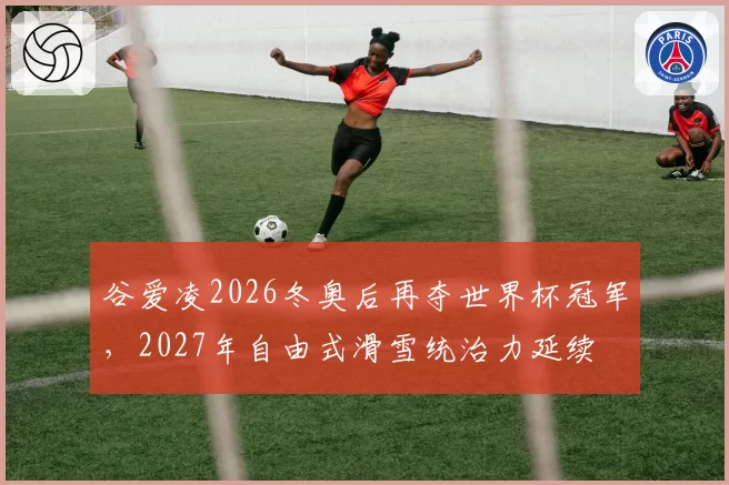 谷爱凌2026冬奥后再夺世界杯冠军，2027年自由式滑雪统治力延续