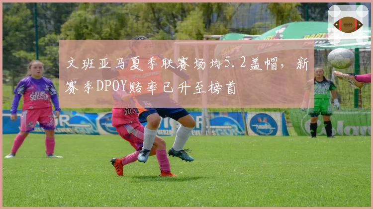 文班亚马夏季联赛场均5.2盖帽，新赛季DPOY赔率已升至榜首