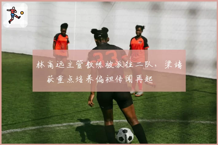 林高远主管教练被派往二队，梁靖崑获重点培养偏袒传闻再起
