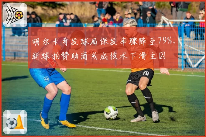 胡尔卡奇发球局保发率骤降至79%，新球拍赞助商或成技术下滑主因