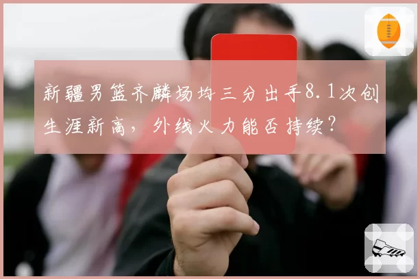 新疆男篮齐麟场均三分出手8.1次创生涯新高，外线火力能否持续？