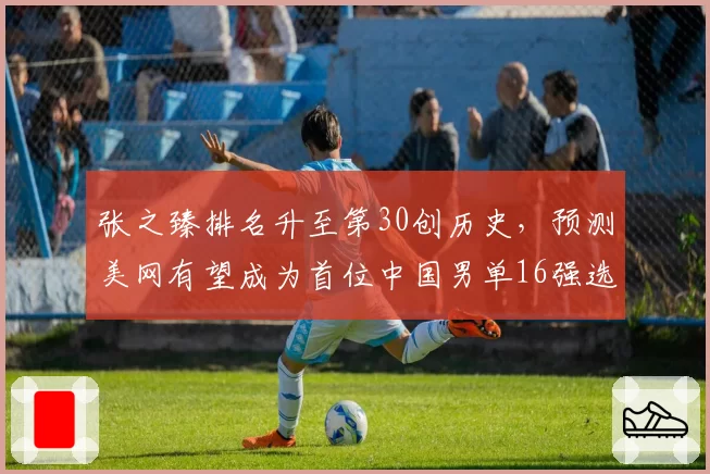 张之臻排名升至第30创历史,预测美网有望成为首位中国男单16强选手