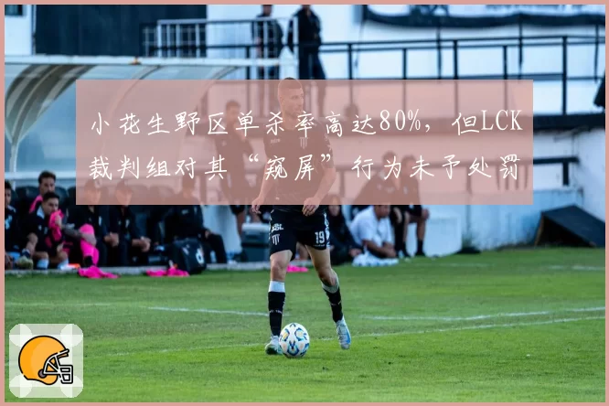小花生野区单杀率高达80%，但LCK裁判组对其“窥屏”行为未予处罚引争议