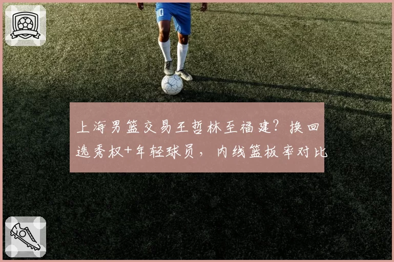 上海男篮交易王哲林至福建？换回选秀权+年轻球员，内线篮板率对比