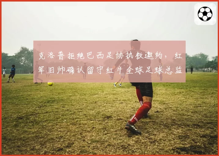 克洛普拒绝巴西足协执教邀约，红军旧帅确认留守红牛全球足球总监职位