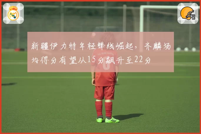 新疆伊力特年轻锋线崛起,齐麟场均得分有望从15分飙升至22分