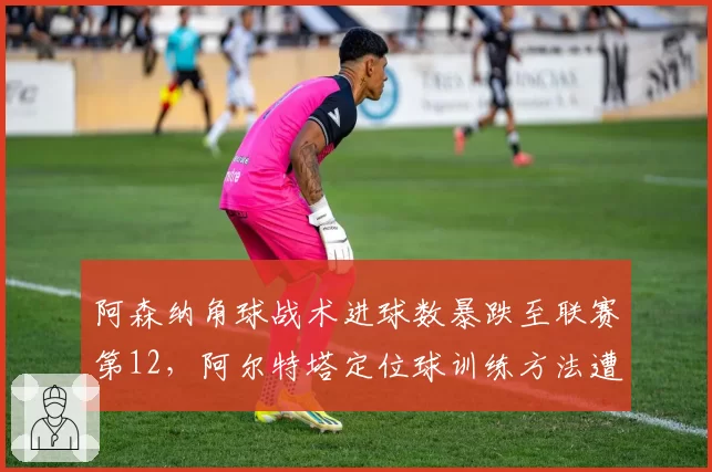 阿森纳角球战术进球数暴跌至联赛第12，阿尔特塔定位球训练方法遭质疑