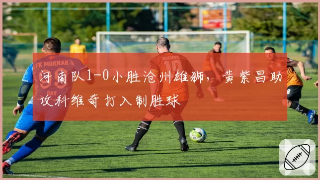 河南队1-0小胜沧州雄狮,黄紫昌助攻科维奇打入制胜球