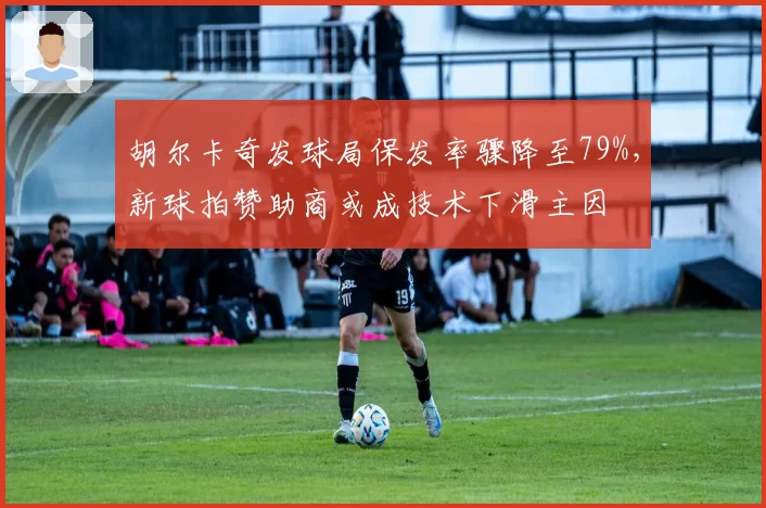 胡尔卡奇发球局保发率骤降至79%，新球拍赞助商或成技术下滑主因