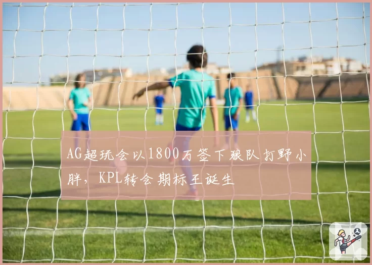 AG超玩会以1800万签下狼队打野小胖，KPL转会期标王诞生