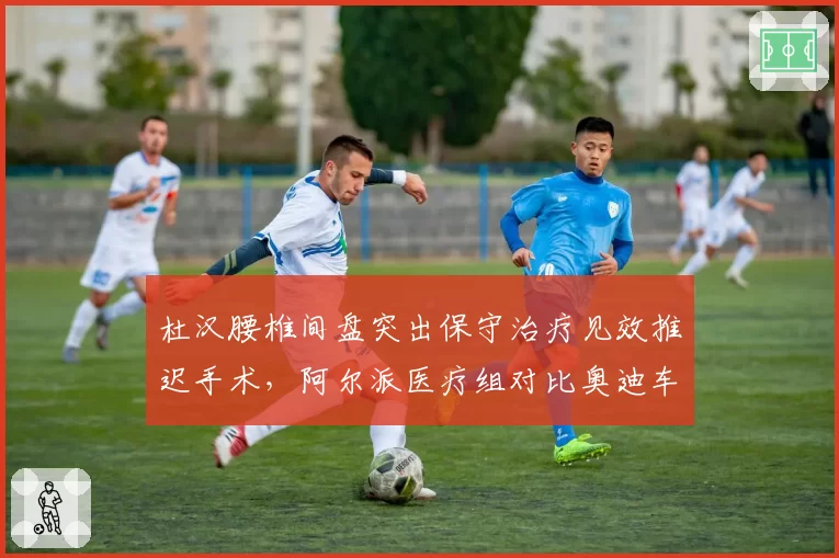 杜汉腰椎间盘突出保守治疗见效推迟手术，阿尔派医疗组对比奥迪车手治疗方案选择引发争议