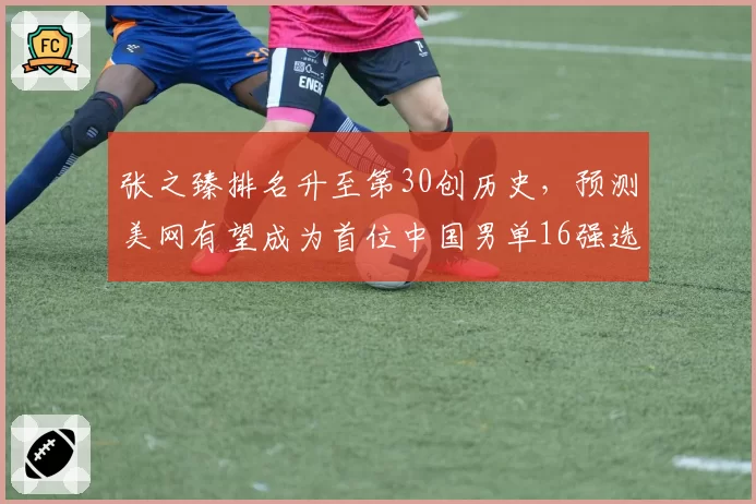 张之臻排名升至第30创历史,预测美网有望成为首位中国男单16强选手