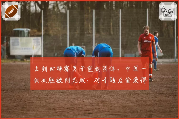 击剑世锦赛男子重剑团体,中国一剑决胜被判无效,对手随后偷袭得分