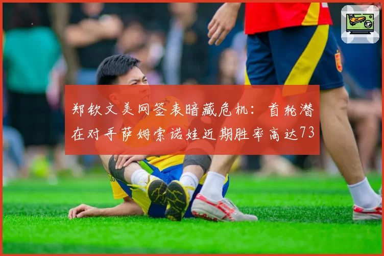 郑钦文美网签表暗藏危机:首轮潜在对手萨姆索诺娃近期胜率高达73%