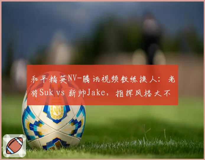 和平精英NV-腾讯视频教练换人:老将Suk vs 新帅Jake,指挥风格大不同