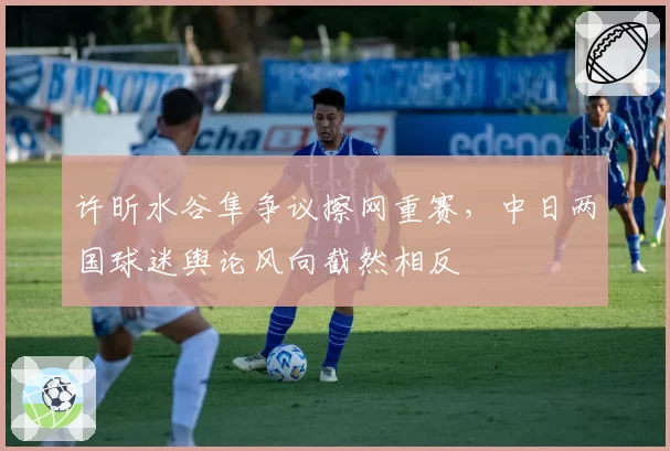 许昕水谷隼争议擦网重赛，中日两国球迷舆论风向截然相反