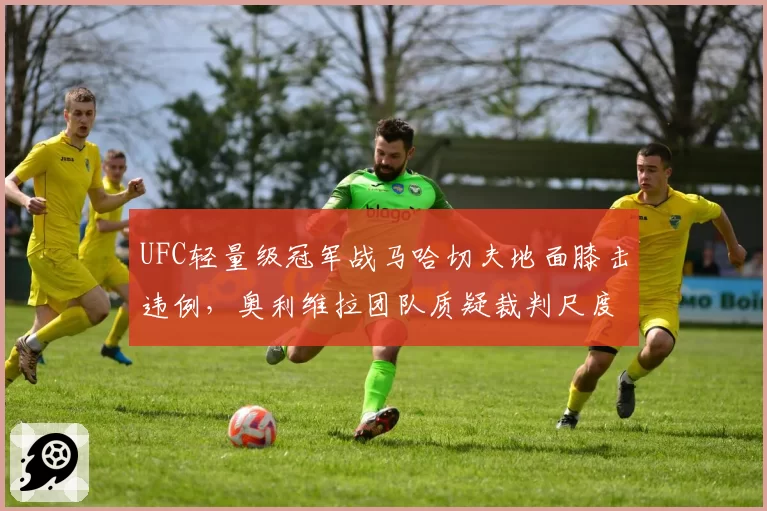 UFC轻量级冠军战马哈切夫地面膝击违例,奥利维拉团队质疑裁判尺度统一性?
