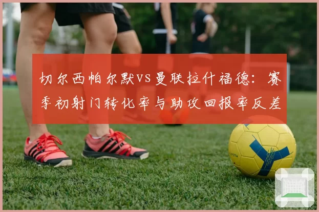 切尔西帕尔默vs曼联拉什福德：赛季初射门转化率与助攻回报率反差分析