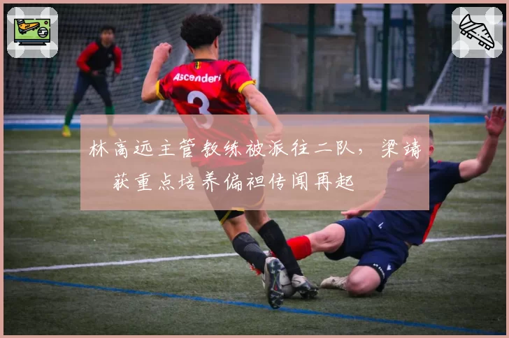 林高远主管教练被派往二队，梁靖崑获重点培养偏袒传闻再起