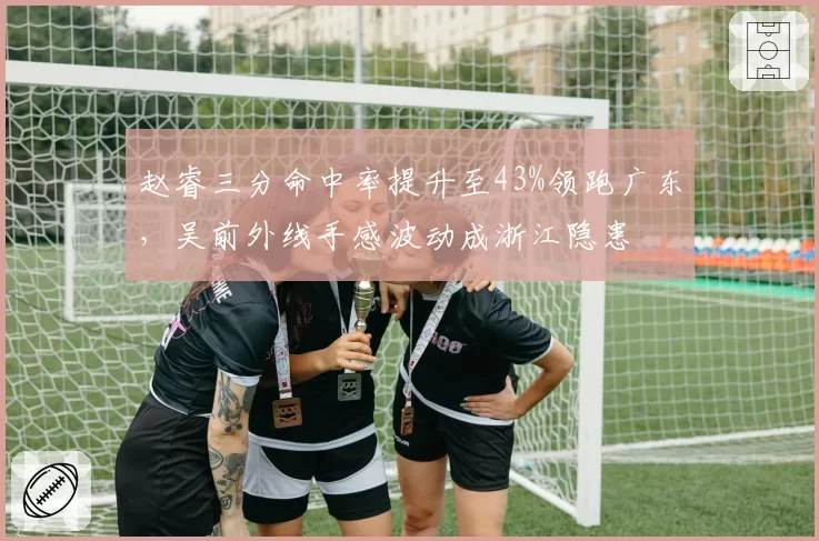 赵睿三分命中率提升至43%领跑广东,吴前外线手感波动成浙江隐患