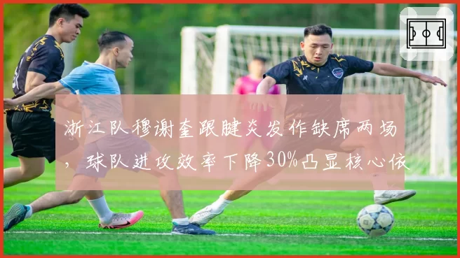 浙江队穆谢奎跟腱炎发作缺席两场,球队进攻效率下降30%凸显核心依赖