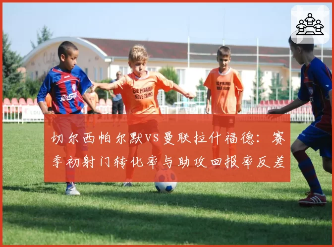切尔西帕尔默vs曼联拉什福德：赛季初射门转化率与助攻回报率反差分析