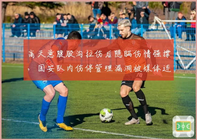 高天意腹股沟拉伤后隐瞒伤情强撑，国安队内伤停管理漏洞被媒体连环曝光