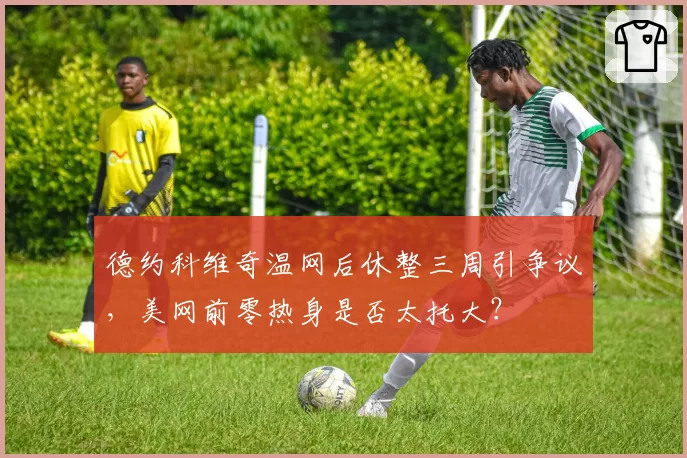 德约科维奇温网后休整三周引争议，美网前零热身是否太托大？