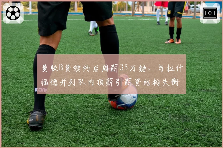 曼联B费续约后周薪35万镑，与拉什福德并列队内顶薪引薪资结构失衡