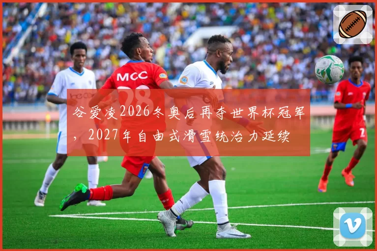 谷爱凌2026冬奥后再夺世界杯冠军，2027年自由式滑雪统治力延续